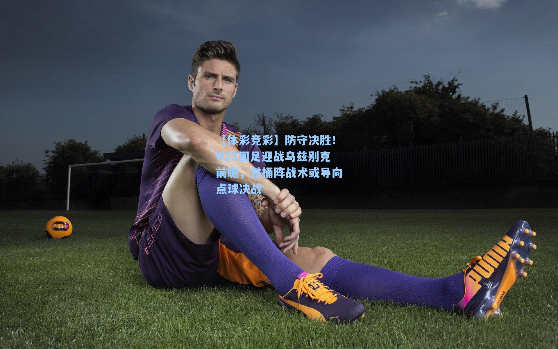 防守决胜！U23国足迎战乌兹别克前瞻，铁桶阵战术或导向点球决战