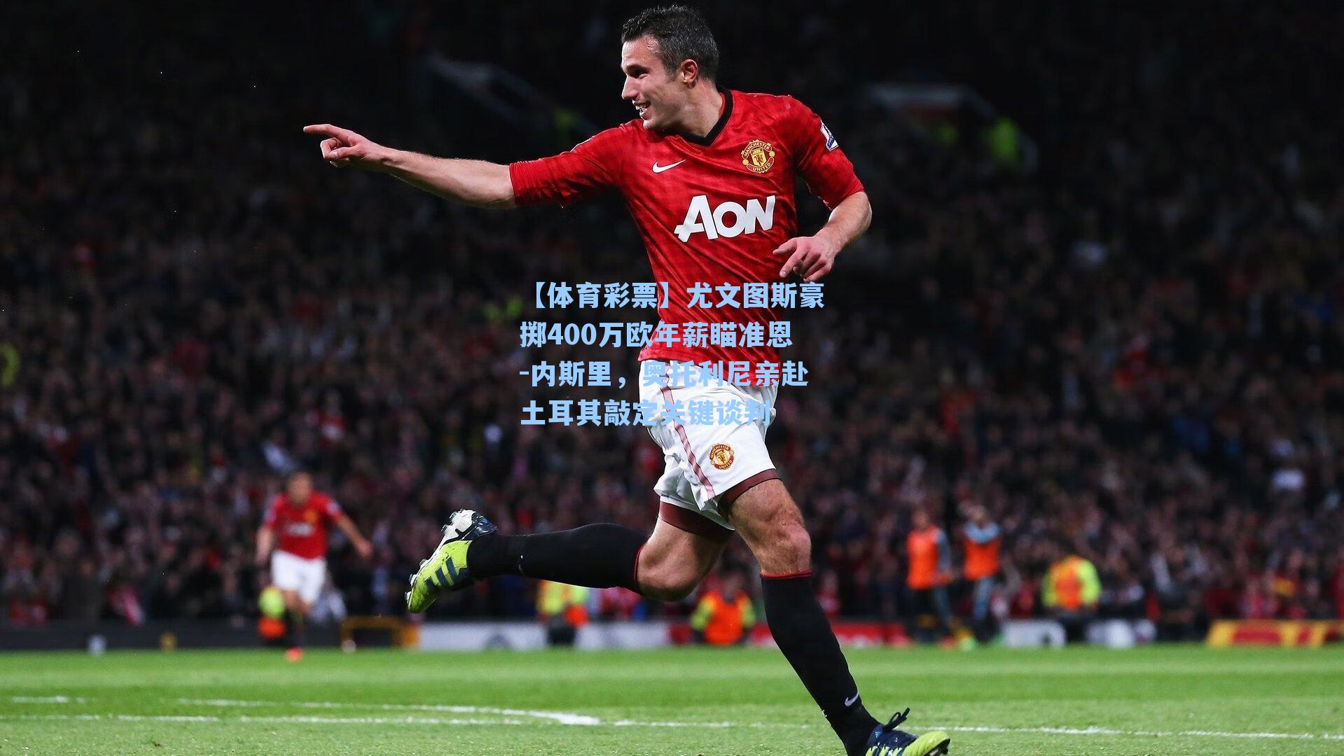 【体育彩票】尤文图斯豪掷400万欧年薪瞄准恩-内斯里，奥托利尼亲赴土耳其敲定关键谈判