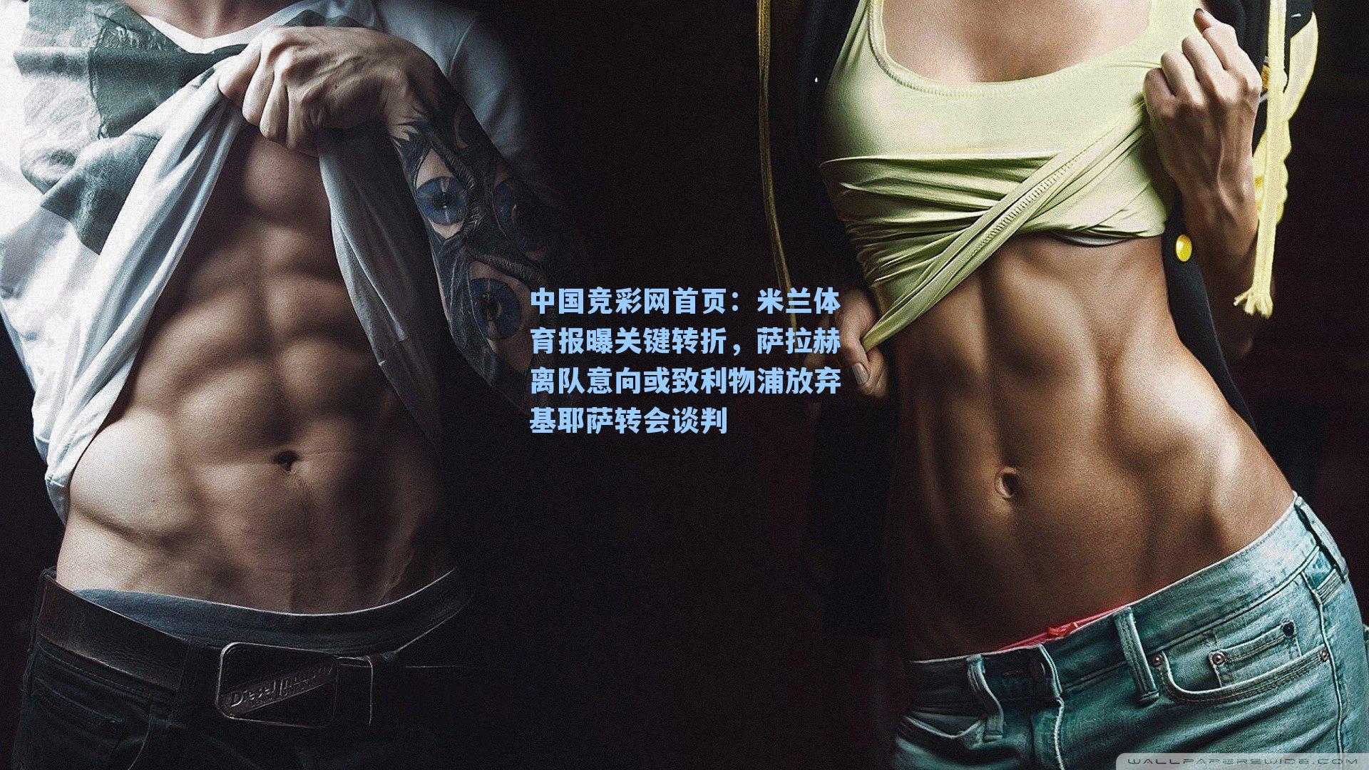 中国竞彩网首页：米兰体育报曝关键转折，萨拉赫离队意向或致利物浦放弃基耶萨转会谈判